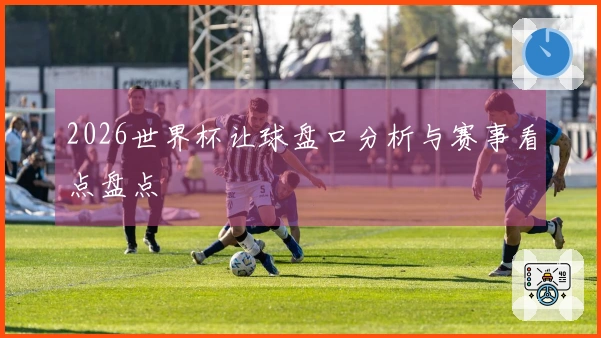 2026世界杯让球盘口分析与赛事看点盘点